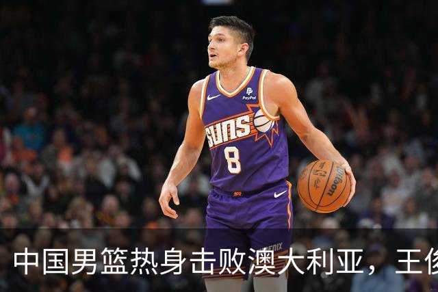中国男篮热身击败澳大利亚，王俊杰、崔永熙打出亮眼表现