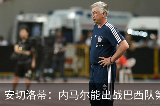安切洛蒂：内马尔能出战巴西队第三场比赛 周一与全队合练
