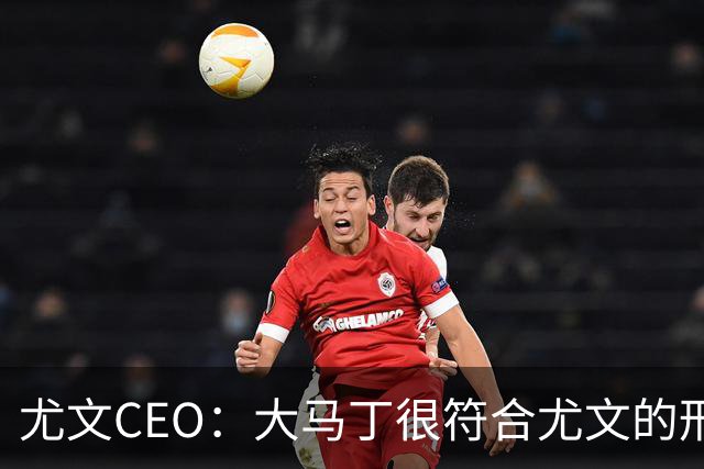 尤文CEO：大马丁很符合尤文的形象 弗拉霍维奇目前不在考虑范围内