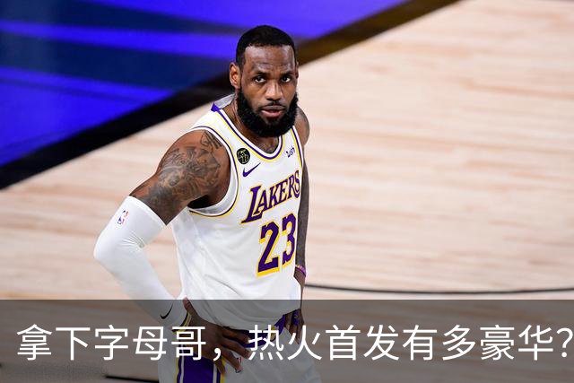 拿下字母哥，热火首发有多豪华？4全明星+窒息防守，还有后续操作