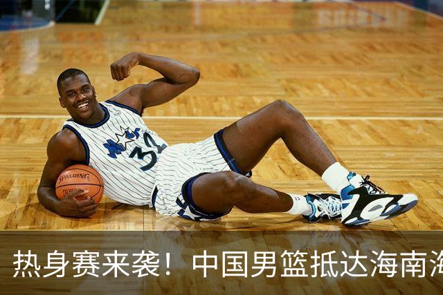 热身赛来袭！中国男篮抵达海南海口引关注 24号首战对阵喀麦隆