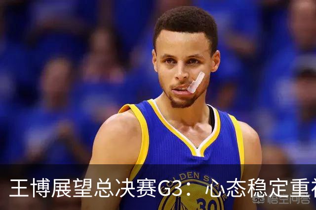 王博展望总决赛G3：心态稳定重视体能，期待更多球员挺身而出