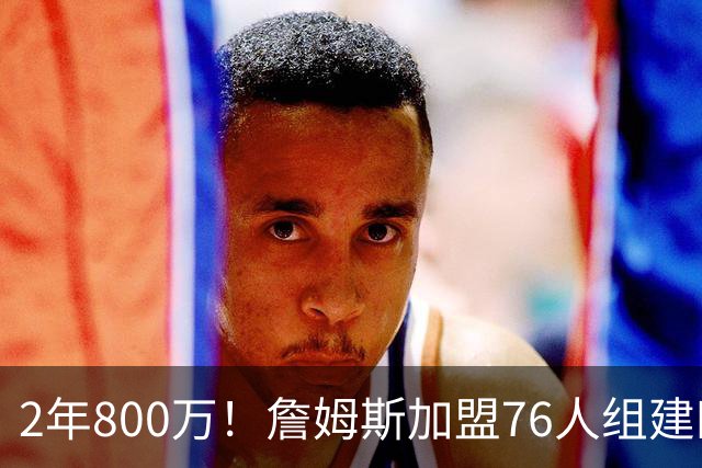 2年800万！詹姆斯加盟76人组建四巨头争冠 第二年球员选项