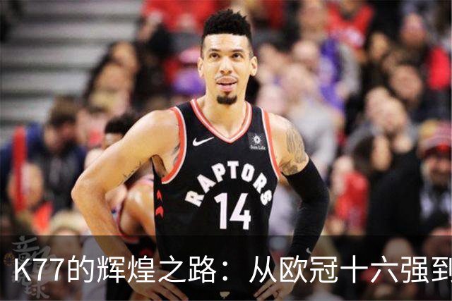 K77的辉煌之路：从欧冠十六强到决赛的每场精彩表现！