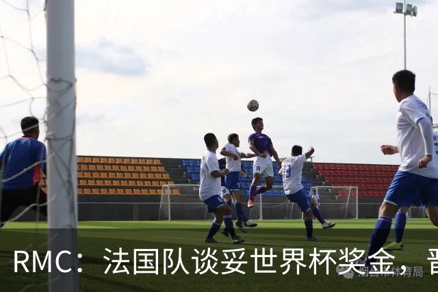 RMC：法国队谈妥世界杯奖金，晋级淘汰赛就有奖金，家属票每人4张
